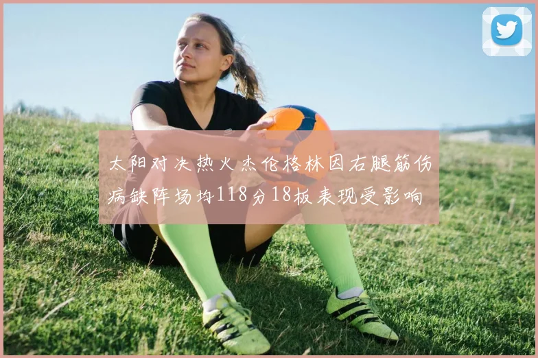 太阳对决热火杰伦格林因右腿筋伤病缺阵场均118分18板表现受影响