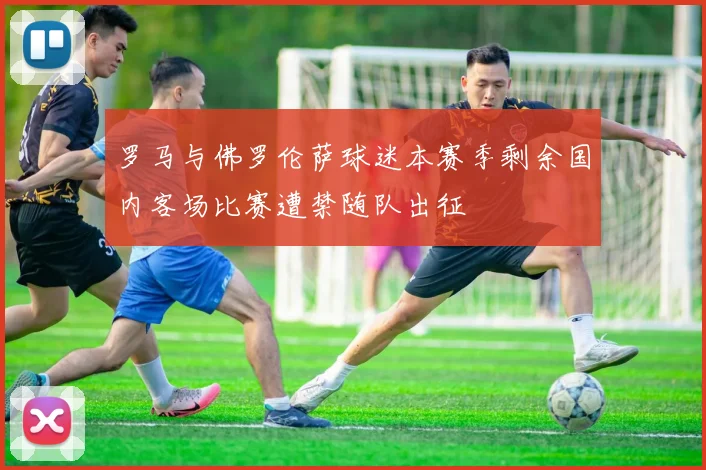 罗马与佛罗伦萨球迷本赛季剩余国内客场比赛遭禁随队出征