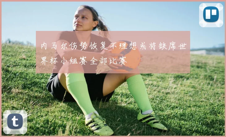 内马尔伤势恢复不理想或将缺席世界杯小组赛全部比赛