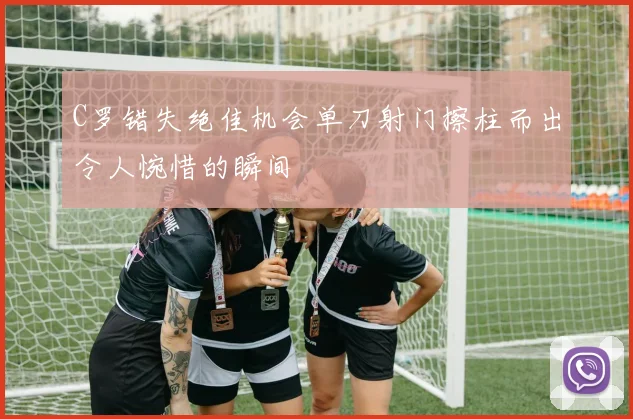 C罗错失绝佳机会单刀射门擦柱而出令人惋惜的瞬间