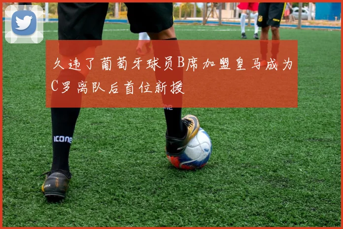 久违了葡萄牙球员B席加盟皇马成为C罗离队后首位新援