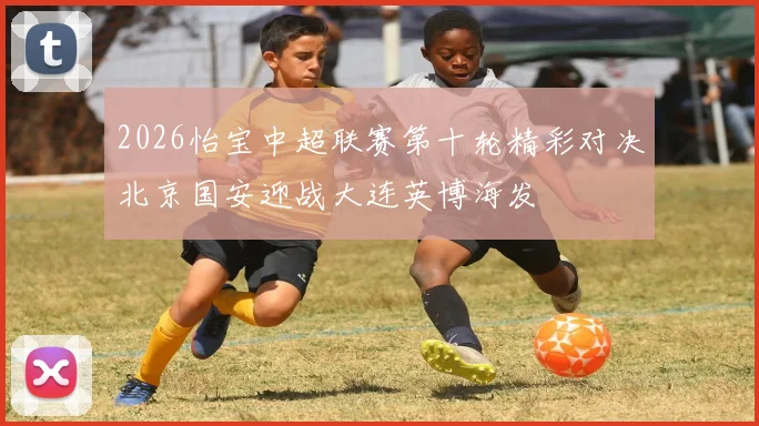 2026怡宝中超联赛第十轮精彩对决北京国安迎战大连英博海发
