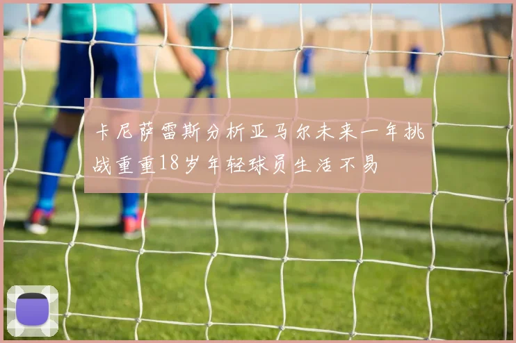 卡尼萨雷斯分析亚马尔未来一年挑战重重18岁年轻球员生活不易