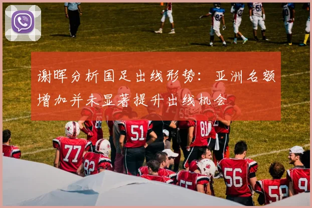 谢晖分析国足出线形势：亚洲名额增加并未显著提升出线机会