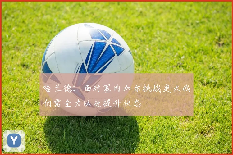 哈兰德：面对塞内加尔挑战更大我们需全力以赴提升状态
