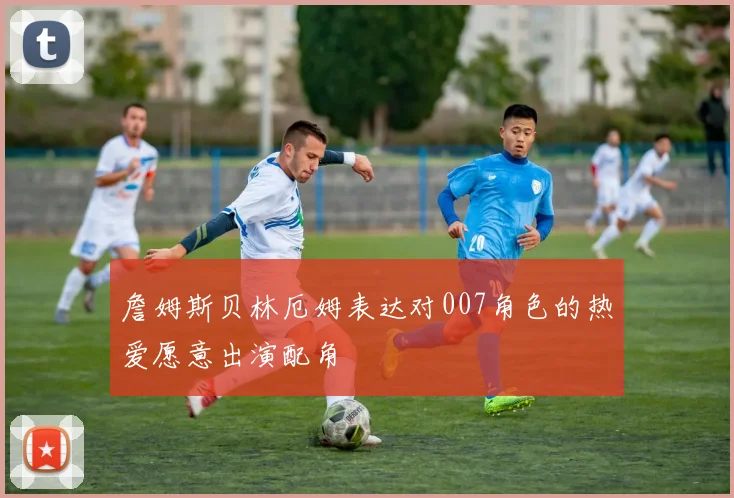 詹姆斯贝林厄姆表达对007角色的热爱愿意出演配角