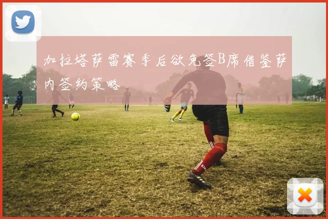 加拉塔萨雷赛季后欲免签B席借鉴萨内签约策略
