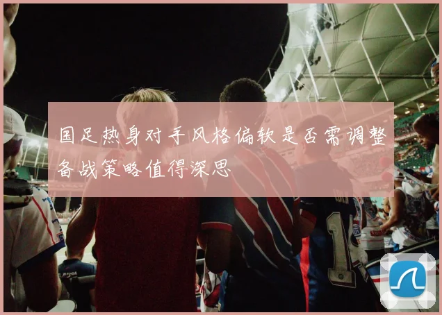 国足热身对手风格偏软是否需调整备战策略值得深思