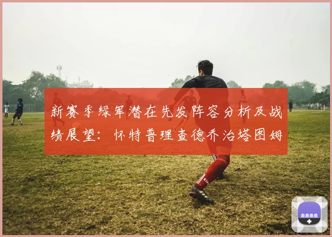 新赛季绿军潜在先发阵容分析及战绩展望：怀特普理查德乔治塔图姆奎塔组合