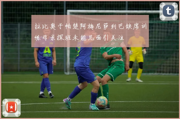 拉比奥于帕楚阿梅尼萨利巴缺席训练母亲探班未能见面引关注