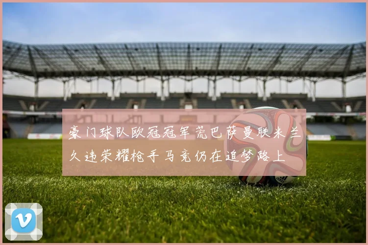 豪门球队欧冠冠军荒巴萨曼联米兰久违荣耀枪手马竞仍在追梦路上