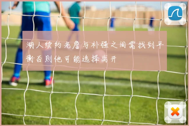 湖人续约老詹与补强之间需找到平衡否则他可能选择离开