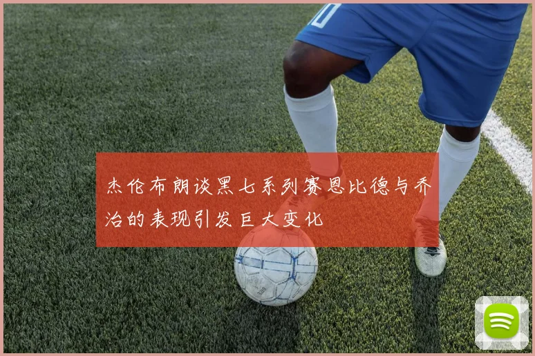 杰伦布朗谈黑七系列赛恩比德与乔治的表现引发巨大变化