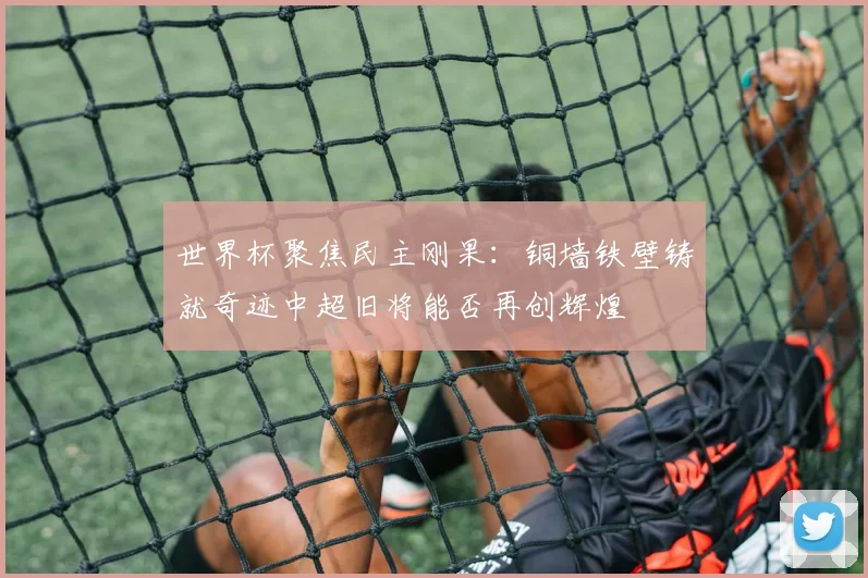 世界杯聚焦民主刚果：铜墙铁壁铸就奇迹中超旧将能否再创辉煌
