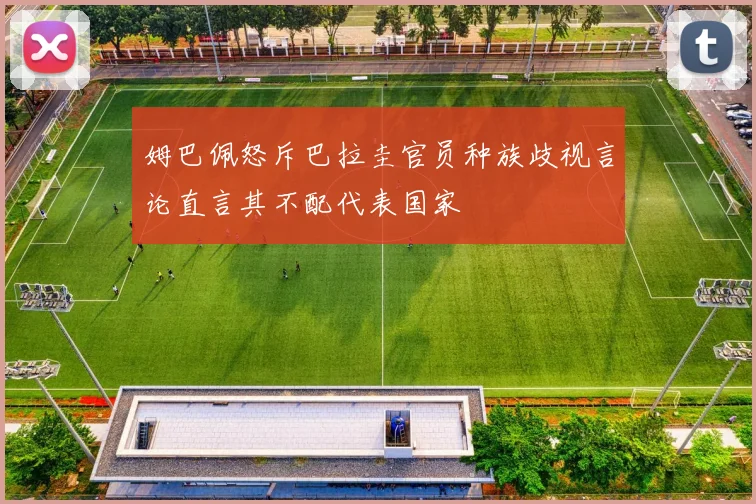 姆巴佩怒斥巴拉圭官员种族歧视言论直言其不配代表国家