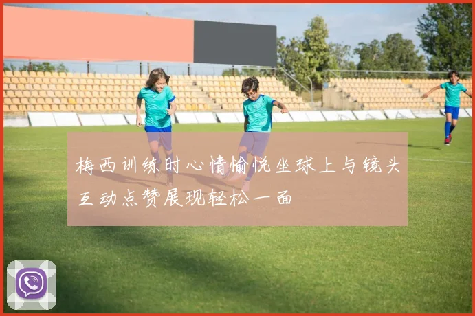 梅西训练时心情愉悦坐球上与镜头互动点赞展现轻松一面