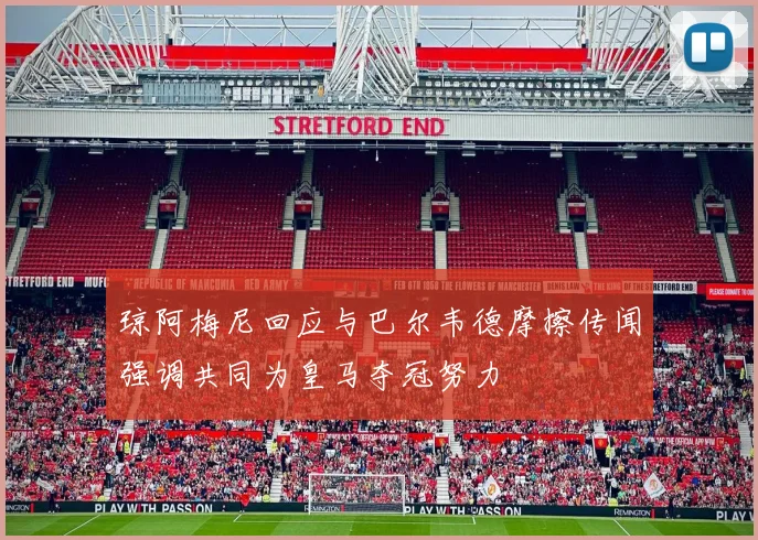 琼阿梅尼回应与巴尔韦德摩擦传闻强调共同为皇马夺冠努力