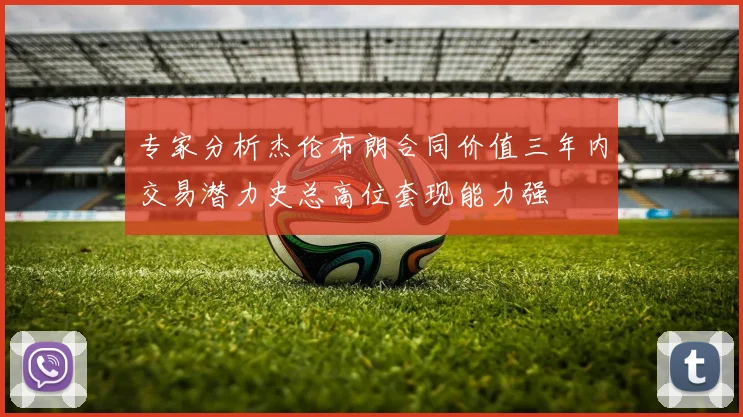 专家分析杰伦布朗合同价值三年内交易潜力史总高位套现能力强