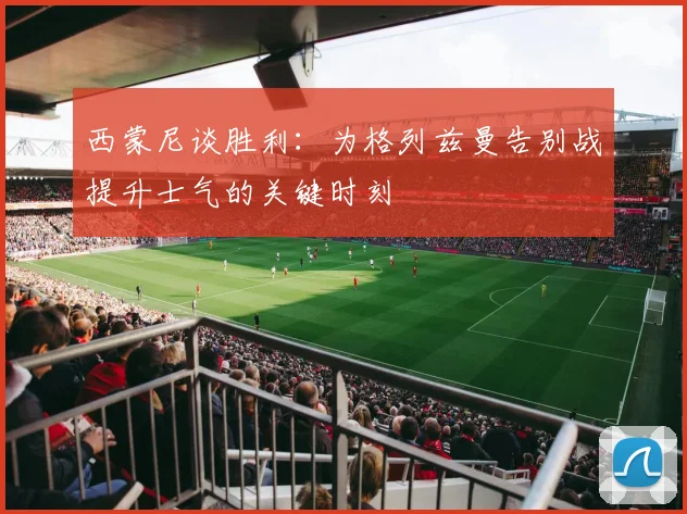 西蒙尼谈胜利：为格列兹曼告别战提升士气的关键时刻
