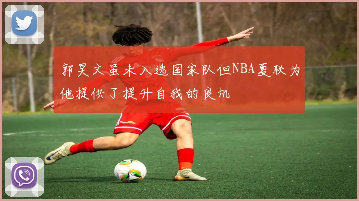 郭昊文虽未入选国家队但NBA夏联为他提供了提升自我的良机