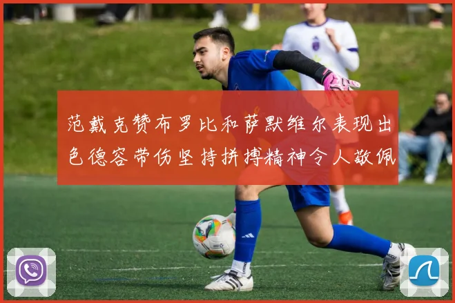 范戴克赞布罗比和萨默维尔表现出色德容带伤坚持拼搏精神令人敬佩