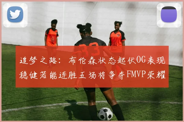 追梦之路：布伦森状态起伏OG表现稳健若能连胜五场将争夺FMVP荣耀