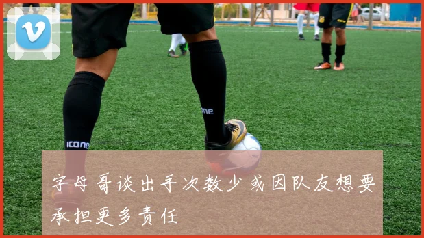 字母哥谈出手次数少或因队友想要承担更多责任