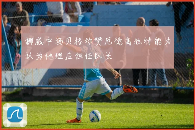 挪威中场贝格称赞厄德高独特能力认为他理应担任队长