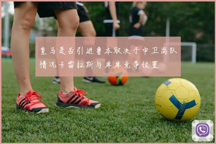 皇马是否引进鲁本取决于中卫离队情况卡雷拉斯与库库竞争位置