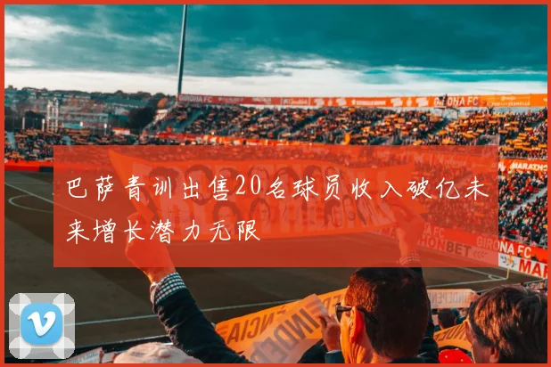 巴萨青训出售20名球员收入破亿未来增长潜力无限