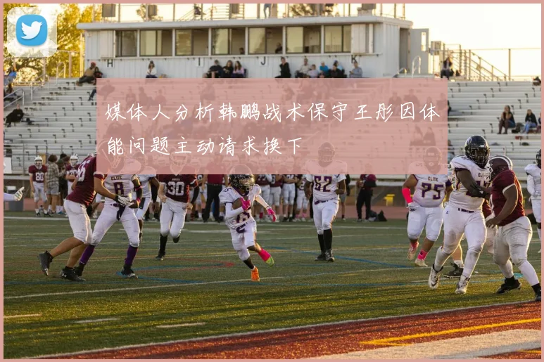 媒体人分析韩鹏战术保守王彤因体能问题主动请求换下