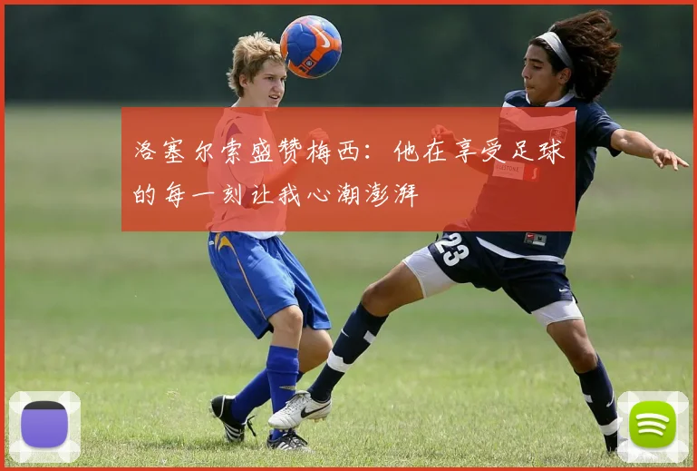 洛塞尔索盛赞梅西：他在享受足球的每一刻让我心潮澎湃